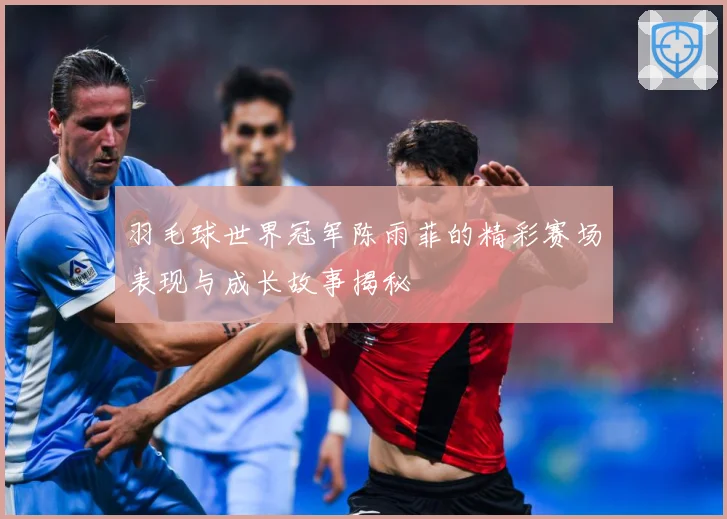 羽毛球世界冠军陈雨菲的精彩赛场表现与成长故事揭秘