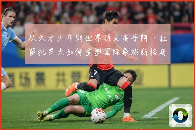 从天才少年到世界顶尖高手阿卜杜萨托罗夫如何重塑国际象棋新格局与未来走势