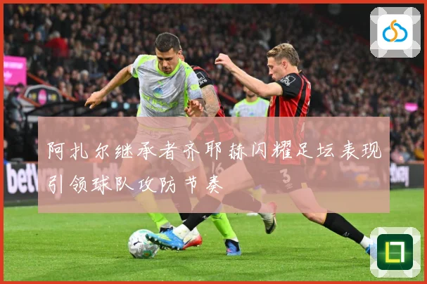 阿扎尔继承者齐耶赫闪耀足坛表现引领球队攻防节奏