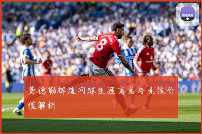 费德勒辉煌网球生涯高光与竞技价值解析