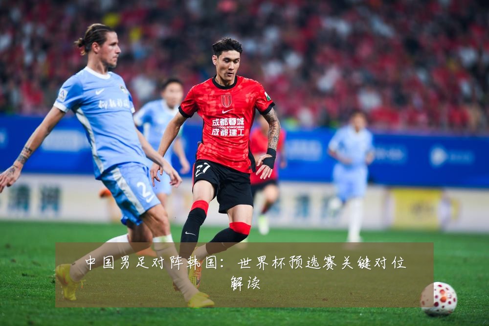 中国男足对阵韩国：世界杯预选赛关键对位解读