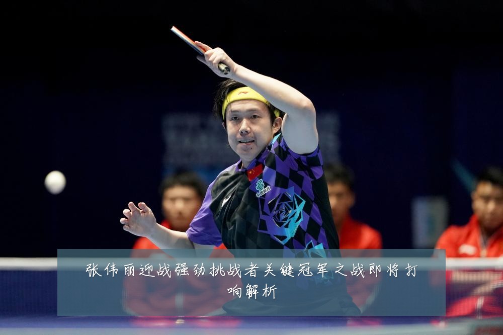 张伟丽迎战强劲挑战者关键冠军之战即将打响解析